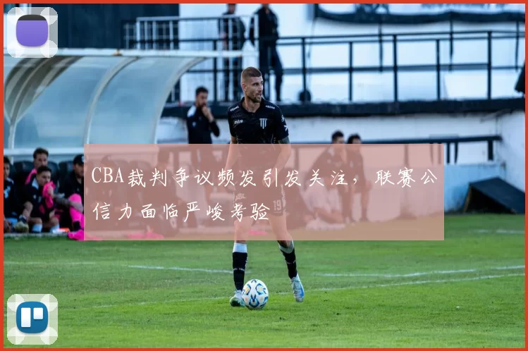 CBA裁判争议频发引发关注，联赛公信力面临严峻考验