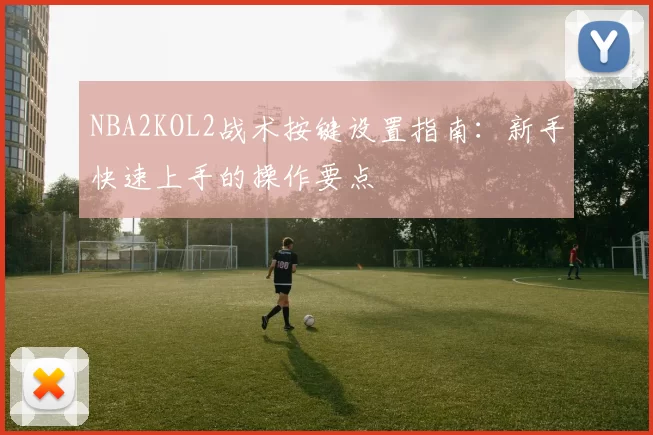 NBA2KOL2战术按键设置指南：新手快速上手的操作要点