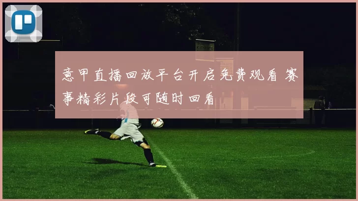 意甲直播回放平台开启免费观看 赛事精彩片段可随时回看