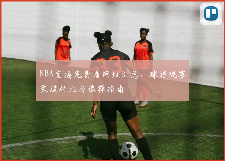 NBA直播免费看网址汇总，球迷观赛渠道对比与选择指南