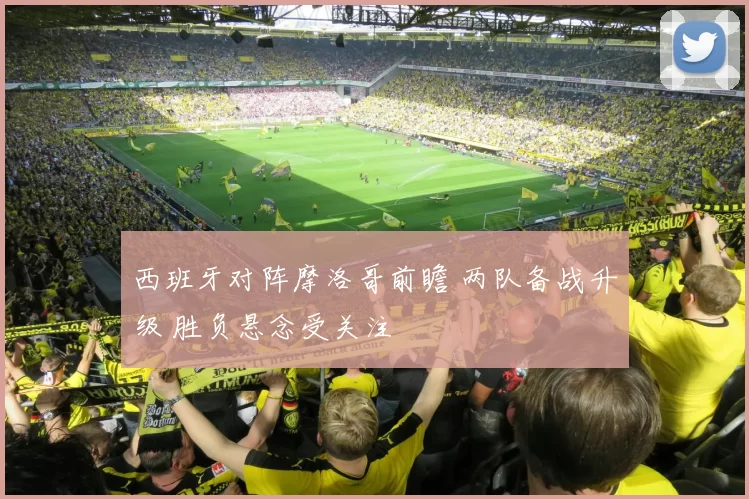 西班牙对阵摩洛哥前瞻 两队备战升级 胜负悬念受关注