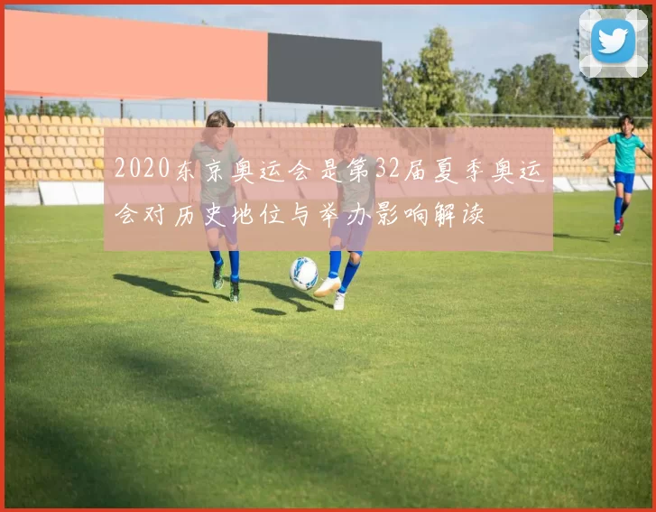 2020东京奥运会是第32届夏季奥运会对历史地位与举办影响解读