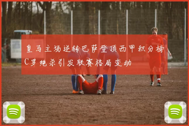 皇马主场逆转巴萨登顶西甲积分榜C罗绝杀引发联赛格局变动