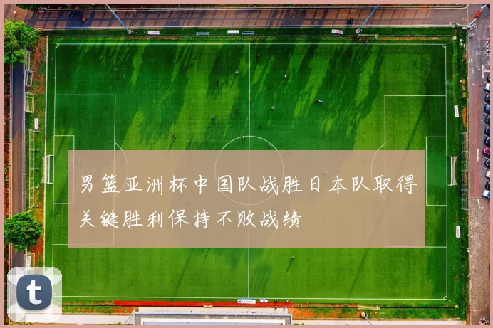 男篮亚洲杯中国队战胜日本队取得关键胜利保持不败战绩