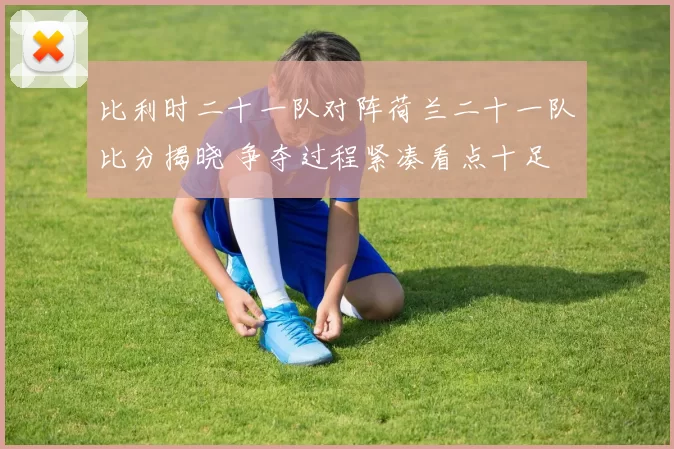 比利时二十一队对阵荷兰二十一队比分揭晓 争夺过程紧凑看点十足
