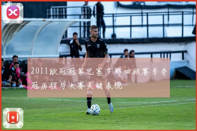 2011欧冠冠军巴塞罗那回顾赛季夺冠历程与决赛关键表现