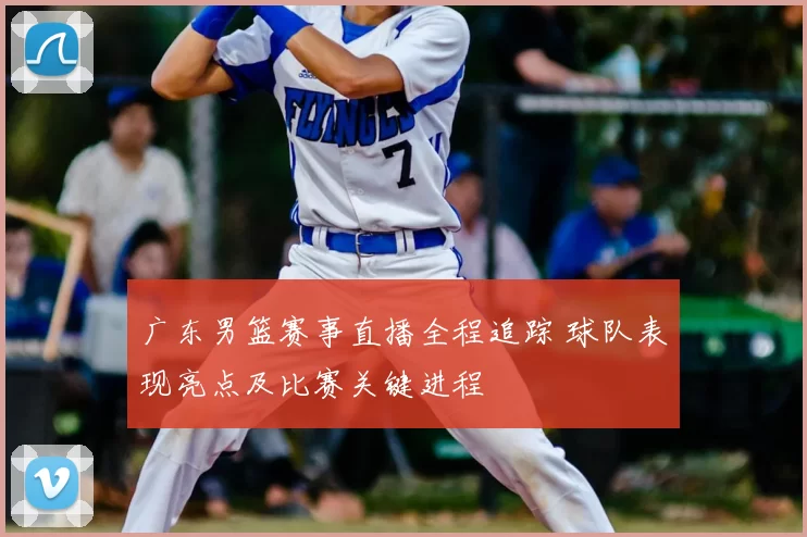 广东男篮赛事直播全程追踪 球队表现亮点及比赛关键进程