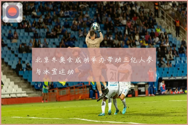 北京冬奥会成功举办带动三亿人参与冰雪运动