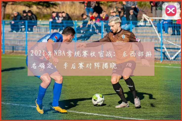 2021年NBA常规赛收官战：东西部排名确定，季后赛对阵揭晓
