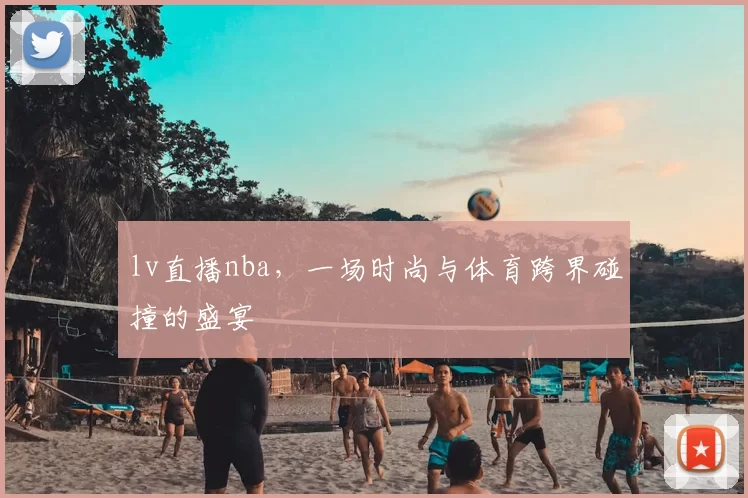 lv直播nba,一场时尚与体育跨界碰撞的盛宴